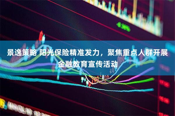 景逸策略 阳光保险精准发力，聚焦重点人群开展金融教育宣传活动