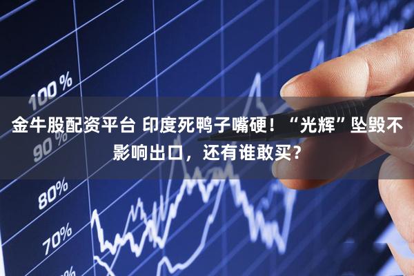 金牛股配资平台 印度死鸭子嘴硬！“光辉”坠毁不影响出口，还有谁敢买？