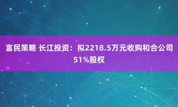 富民策略 长江投资：拟2218.5万元收购和合公司51%股权